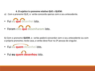 4. O sujeito é o pronome relativo QUE e QUEM:
a) Com o pronome QUE, o verbo concorda apenas com o seu antecedente.
• Fui eu que desenhei isto.
• Foram eles que desenharam isto.
b) Com o pronome QUEM, o verbo poderá concordar com o seu antecedente ou com
o próprio pronome; neste caso, o verbo deve ficar na 3ª pessoa do singular.
• Fui eu quem desenhei isto.
• Fui eu quem desenhou isto.
 