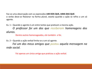 Faz-se uma observação com as expressões UM DOS QUE, UMA DAS QUE:
o verbo deve-se flexionar na forma plural, exceto quando a ação se refira a um só
agente.
Ex. 1 – Quando o agente é um entre tantos que praticam a mesma ação.
O professor foi um dos que receberam homenagens dos
alunos.
Dentre outros homenageados, ele também o foi.
Ex. 2 – Quando a ação verbal limita-se a um só agente.
Foi um dos meus amigos que postou aquela mensagem na
rede social.
Foi apenas um único amigo que praticou a ação verbal.
 
