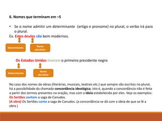 6. Nomes que terminam em –S
• Se o nome admitir um determinante (artigo e pronome) no plural, o verbo irá para
o plural.
Ex. Estes óculos são bem modernos.
Os Estados Unidos tiveram o primeiro presidente negro
No caso dos nomes de obras (literárias, musicais, teatrais etc.) que sempre são escritos no plural,
há a possibilidade da chamada concordância ideológica, isto é, quando a concordância não é feita
a partir dos termos presentes na oração, mas com a ideia estabelecida por eles. Veja os exemplos:
Os Sertões contam a saga de Canudos.
(A obra) Os Sertões conta a saga de Canudos. (a concordância se dá com a ideia de que se lê a
obra.)
Determinante
Nome
pluralício
Determinante
Nome
pluralício
 