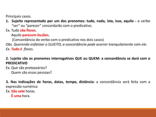 Principais casos.
1. Sujeito representado por um dos pronomes: tudo, nada, isto, isso, aquilo - o verbo
“ser” ou “parecer” concordarão com o predicativo.
Ex. Tudo são flores.
Aquilo parecem ilusões.
(Concordância do verbo com o predicativo nos dois casos)
Obs. Querendo enfatizar o SUJEITO, a concordância pode ocorrer tranquilamente com ele.
Ex. Tudo é flores.
2. Sujeito são os pronomes interrogativos QUE ou QUEM: a concordância se dará com o
PREDICATIVO
Ex. Que são protozoários?
Quem são essas pessoas?
3. Nas indicações de horas, datas, tempo, distância: a concordância será feita com a
expressão numérica
Ex. São sete horas.
É uma hora.
 