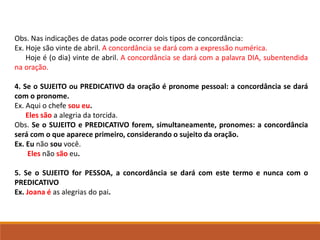 Obs. Nas indicações de datas pode ocorrer dois tipos de concordância:
Ex. Hoje são vinte de abril. A concordância se dará com a expressão numérica.
Hoje é (o dia) vinte de abril. A concordância se dará com a palavra DIA, subentendida
na oração.
4. Se o SUJEITO ou PREDICATIVO da oração é pronome pessoal: a concordância se dará
com o pronome.
Ex. Aqui o chefe sou eu.
Eles são a alegria da torcida.
Obs. Se o SUJEITO e PREDICATIVO forem, simultaneamente, pronomes: a concordância
será com o que aparece primeiro, considerando o sujeito da oração.
Ex. Eu não sou você.
Eles não são eu.
5. Se o SUJEITO for PESSOA, a concordância se dará com este termo e nunca com o
PREDICATIVO
Ex. Joana é as alegrias do pai.
 