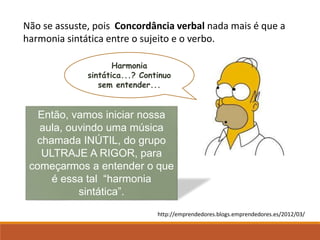 Não se assuste, pois Concordância verbal nada mais é que a
harmonia sintática entre o sujeito e o verbo.
Harmonia
sintática...? Continuo
sem entender...
Então, vamos iniciar nossa
aula, ouvindo uma música
chamada INÚTIL, do grupo
ULTRAJE A RIGOR, para
começarmos a entender o que
é essa tal “harmonia
sintática”.
http://emprendedores.blogs.emprendedores.es/2012/03/
 
