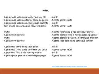 A gente não sabemos escolher presidente
A gente não sabemos tomar conta da gente
A gente não sabemos nem escovar os dente
Tem gringo pensando que nóis é indigente
Inútil!
A gente somos inútil
Inútil!
A gente somos inútil
A gente faz carro e não sabe guiar
A gente faz trilho e não tem trem pra botar
A gente faz filho e não consegue criar
A gente pede grana e não consegue pagar
Inútil!
A gente somos inútil
Inútil!
A gente somos inútil
A gente faz música e não consegue gravar
A gente escreve livro e não consegue publicar
A gente escreve peça e não consegue encenar
A gente joga bola e não consegue ganhar
Inútil!
A gente somos inútil
Inútil!
A gente somos inútil
INÚTIL
http://www.vagalume.com.br/ultraje-a-rigor/inutil.html
 