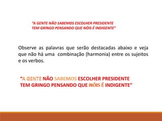 “A GENTE NÃO SABEMOS ESCOLHER PRESIDENTE
TEM GRINGO PENSANDO QUE NÓIS É INDIGENTE”
A GENTE SABEMOS
“A GENTE NÃO SABEMOS ESCOLHER PRESIDENTE
TEM GRINGO PENSANDO QUE NÓIS É INDIGENTE”
Observe as palavras que serão destacadas abaixo e veja
que não há uma combinação (harmonia) entre os sujeitos
e os verbos.
NÓIS É
 