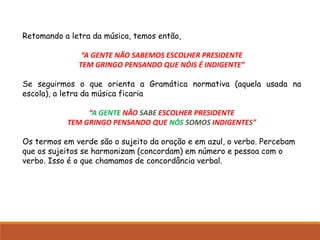 Retomando a letra da música, temos então,
“A GENTE NÃO SABEMOS ESCOLHER PRESIDENTE
TEM GRINGO PENSANDO QUE NÓIS É INDIGENTE”
Se seguirmos o que orienta a Gramática normativa (aquela usada na
escola), a letra da música ficaria
“A GENTE NÃO SABE ESCOLHER PRESIDENTE
TEM GRINGO PENSANDO QUE NÓS SOMOS INDIGENTES”
Os termos em verde são o sujeito da oração e em azul, o verbo. Percebam
que os sujeitos se harmonizam (concordam) em número e pessoa com o
verbo. Isso é o que chamamos de concordância verbal.
 