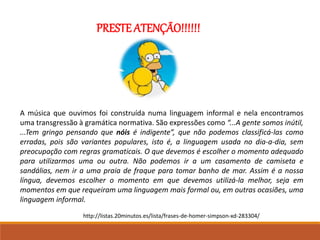 PRESTE ATENÇÃO!!!!!!
A música que ouvimos foi construída numa linguagem informal e nela encontramos
uma transgressão à gramática normativa. São expressões como “...A gente somos inútil,
...Tem gringo pensando que nóis é indigente”, que não podemos classificá-las como
erradas, pois são variantes populares, isto é, a linguagem usada no dia-a-dia, sem
preocupação com regras gramaticais. O que devemos é escolher o momento adequado
para utilizarmos uma ou outra. Não podemos ir a um casamento de camiseta e
sandálias, nem ir a uma praia de fraque para tomar banho de mar. Assim é a nossa
língua, devemos escolher o momento em que devemos utilizá-la melhor, seja em
momentos em que requeiram uma linguagem mais formal ou, em outras ocasiões, uma
linguagem informal.
http://listas.20minutos.es/lista/frases-de-homer-simpson-xd-283304/
 