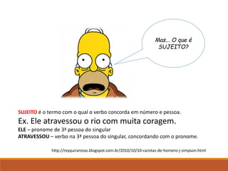 Mas... O que é
SUJEITO?
SUJEITO é o termo com o qual o verbo concorda em número e pessoa.
Ex. Ele atravessou o rio com muita coragem.
ELE – pronome de 3ª pessoa do singular
ATRAVESSOU – verbo na 3ª pessoa do singular, concordando com o pronome.
http://reyquirarezas.blogspot.com.br/2010/10/10-carotas-de-homero-j-simpson.html
 