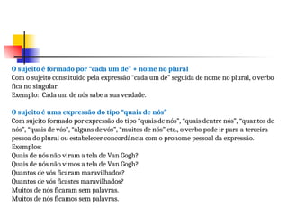 O sujeito é formado por “cada um de” + nome no plural
Com o sujeito constituído pela expressão “cada um de” seguida de nome no plural, o verbo
fica no singular.
Exemplo: Cada um de nós sabe a sua verdade.
O sujeito é uma expressão do tipo “quais de nós”
Com sujeito formado por expressão do tipo “quais de nós”, “quais dentre nós”, “quantos de
nós”, “quais de vós”, “alguns de vós”, “muitos de nós” etc., o verbo pode ir para a terceira
pessoa do plural ou estabelecer concordância com o pronome pessoal da expressão.
Exemplos:
Quais de nós não viram a tela de Van Gogh?
Quais de nós não vimos a tela de Van Gogh?
Quantos de vós ficaram maravilhados?
Quantos de vós ficastes maravilhados?
Muitos de nós ficaram sem palavras.
Muitos de nós ficamos sem palavras.
 