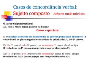 Casos de concordância verbal:
Sujeito composto – dois ou mais núcleos.
O verbo vai para o plural.
Ex.: João e Maria foram passear no bosque.
Casos especiais:
a) Os núcleos do sujeito são constituídos de pessoas gramaticais diferentes - o
verbo ficará no plural seguindo-se a ordem de prioridade: 1ª, 2ª e 3ª pessoa.
Ex.: Eu (1ª pessoa) e ele (3ª pessoa) nos tornaremos (1ª pessoa plural) amigos.
O verbo ficou na 1ª pessoa porque esta tem prioridade sob a 3ª.
Ex.: Tu (2ª pessoa) e ele (3ª pessoa) vos tornareis (2ª pessoa do plural) amigos.
O verbo ficou na 2ª pessoa porque esta tem prioridade sob a 3ª.
 
