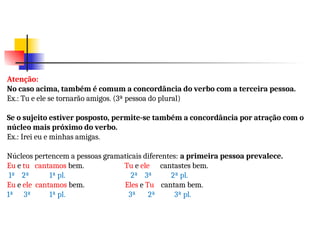 Atenção:
No caso acima, também é comum a concordância do verbo com a terceira pessoa.
Ex.: Tu e ele se tornarão amigos. (3ª pessoa do plural)
Se o sujeito estiver posposto, permite-se também a concordância por atração com o
núcleo mais próximo do verbo.
Ex.: Irei eu e minhas amigas.
Núcleos pertencem a pessoas gramaticais diferentes: a primeira pessoa prevalece.
Eu e tu cantamos bem. Tu e ele cantastes bem.
1ª 2ª 1ª pl. 2ª 3ª 2ª pl.
Eu e ele cantamos bem. Eles e Tu cantam bem.
1ª 3ª 1ª pl. 3ª 2ª 3ª pl.
 