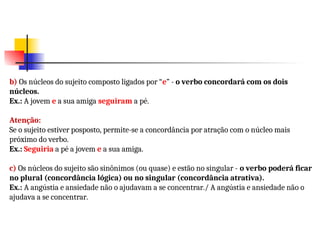 b) Os núcleos do sujeito composto ligados por “e” - o verbo concordará com os dois
núcleos.
Ex.: A jovem e a sua amiga seguiram a pé.
Atenção:
Se o sujeito estiver posposto, permite-se a concordância por atração com o núcleo mais
próximo do verbo.
Ex.: Seguiria a pé a jovem e a sua amiga.
c) Os núcleos do sujeito são sinônimos (ou quase) e estão no singular - o verbo poderá ficar
no plural (concordância lógica) ou no singular (concordância atrativa).
Ex.: A angústia e ansiedade não o ajudavam a se concentrar./ A angústia e ansiedade não o
ajudava a se concentrar.
 