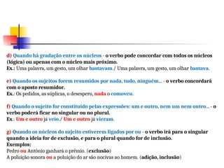 d) Quando há gradação entre os núcleos - o verbo pode concordar com todos os núcleos
(lógica) ou apenas com o núcleo mais próximo.
Ex.: Uma palavra, um gesto, um olhar bastavam./ Uma palavra, um gesto, um olhar bastava.
e) Quando os sujeitos forem resumidos por nada, tudo, ninguém... - o verbo concordará
com o aposto resumidor.
Ex.: Os pedidos, as súplicas, o desespero, nada o comoveu.
f) Quando o sujeito for constituído pelas expressões: um e outro, nem um nem outro... - o
verbo poderá ficar no singular ou no plural.
Ex.: Um e outro já veio./ Um e outro já vieram.
g) Quando os núcleos do sujeito estiverem ligados por ou - o verbo irá para o singular
quando a ideia for de exclusão, e para o plural quando for de inclusão.
Exemplos:
Pedro ou Antônio ganhará o prêmio. (exclusão)
A poluição sonora ou a poluição do ar são nocivas ao homem. (adição, inclusão)
 