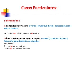1) Partícula “SE”:
a- Partícula apassivadora: o verbo ( transitivo direto) concordará com o
sujeito passivo.
Ex.: Vende-se carro. / Vendem-se carros.
b- Índice de indeterminação do sujeito: o verbo (transitivo indireto)
ficará, obrigatoriamente, no singular.
Exemplos:
Precisa-se de secretárias.
Confia-se em pessoas honestas.
Casos Particulares:
 