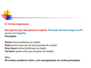2) Verbos impessoais
São aqueles que não possuem sujeito. Portanto, ficarão sempre na 3ª
pessoa do singular.
Exemplos:
Havia sérios problemas na cidade.
Fazia quinze anos que ele havia parado de estudar.
Deve haver sérios problemas na cidade.
Vai fazer quinze anos que ele parou de estudar.
Dica:
Os verbos auxiliares (deve, vai) acompanham os verbos principais.
 
