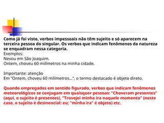 Como já foi visto, verbos impessoais não têm sujeito e só aparecem na
terceira pessoa do singular. Os verbos que indicam fenômenos da natureza
se enquadram nessa categoria.
Exemplos:
Nevou em São Joaquim.
Ontem, choveu 60 milímetros na minha cidade.
Importante: atenção
Em “Ontem, choveu 60 milímetros...”, o termo destacado é objeto direto.
Quando empregados em sentido figurado, verbos que indicam fenômenos
meteorológicos se conjugam em quaisquer pessoas: “Choveram presentes”
(aqui, o sujeito é presentes), “Trovejei minha ira naquele momento” (neste
caso, o sujeito é desinencial: eu; “minha ira” é objeto) etc.
 