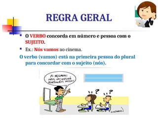 REGRA GERAL
 O VERBO concorda em número e pessoa com o
SUJEITO.
 Ex.: Nós vamos ao cinema.
O verbo (vamos) está na primeira pessoa do plural
para concordar com o sujeito (nós).
 