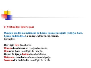 3) Verbos dar, bater e soar
Quando usados na indicação de horas, possuem sujeito (relógio, hora,
horas, badaladas...), e com ele devem concordar.
Exemplos:
O relógio deu duas horas.
Deram duas horas no relógio da estação.
Deu uma hora no relógio da estação.
O sino da igreja bateu cinco badaladas.
Bateram cinco badaladas no sino da igreja.
Soaram dez badaladas no relógio da escola.
 