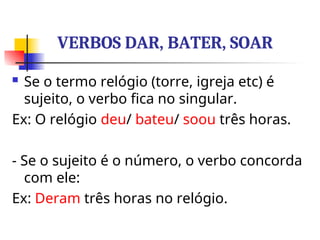 VERBOS DAR, BATER, SOAR
 Se o termo relógio (torre, igreja etc) é
sujeito, o verbo fica no singular.
Ex: O relógio deu/ bateu/ soou três horas.
- Se o sujeito é o número, o verbo concorda
com ele:
Ex: Deram três horas no relógio.
 