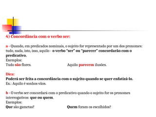 4) Concordância com o verbo ser:
a - Quando, em predicados nominais, o sujeito for representado por um dos pronomes:
tudo, nada, isto, isso, aquilo - o verbo “ser” ou “parecer” concordarão com o
predicativo.
Exemplos:
Tudo são flores. Aquilo parecem ilusões.
Dica:
Poderá ser feita a concordância com o sujeito quando se quer enfatizá-lo.
Ex.: Aquilo é sonhos vãos.
b - O verbo ser concordará com o predicativo quando o sujeito for os pronomes
interrogativos: que ou quem.
Exemplos:
Que são gametas? Quem foram os escolhidos?
 