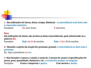 c - Em indicações de horas, datas, tempo, distância - a concordância será feita com
a expressão numérica
Exemplos: São nove horas. É uma hora.
Dica:
Em indicações de datas, são aceitas as duas concordâncias, pois subentende-se a
palavra dia.
Exemplos: Hoje são 24 de outubro. Hoje é (dia) 24 de outubro.
d - Quando o sujeito da oração for pronome pessoal, a concordância se dará com o
pronome.
Ex.: Aqui o presidente sou eu.
e- Nas locuções: é pouco, é muito, é mais de, é menos de, junto a especificações de
preço, peso, quantidade, distância e etc., o verbo fica sempre no singular.
Exemplos: Cento e cinquenta é pouco. Cem metros é muito.
 