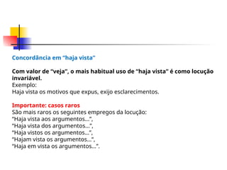 Concordância em “haja vista”
Com valor de “veja”, o mais habitual uso de “haja vista” é como locução
invariável.
Exemplo:
Haja vista os motivos que expus, exijo esclarecimentos.
Importante: casos raros
São mais raros os seguintes empregos da locução:
“Haja vista aos argumentos...”,
“Haja vista dos argumentos...”,
“Haja vistos os argumentos...”,
“Hajam vista os argumentos...”,
“Haja em vista os argumentos...”.
 