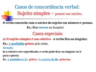 O verbo concorda com o núcleo do sujeito em número e pessoa.
Ex.: Eva entrou no hospital.
Casos especiais:
a) O sujeito simples é um coletivo - o verbo fica no singular.
Ex.: A multidão gritou pelo rádio.
Atenção:
Se o coletivo vier especificado, o verbo pode ficar no singular ou ir
para o plural.
Ex.: A multidão de fãs gritou./ A multidão de fãs gritaram.
Casos de concordância verbal:
Sujeito simples – possui um núcleo.
 