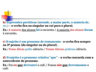 b) Expressões partitivas (metade, a maior parte, a maioria de,
etc.) – o verbo fica no singular ou vai para o plural.
Ex.: A maioria dos alunos foi à excursão./ A maioria dos alunos foram
à excursão.
c) O sujeito é um pronome de tratamento - o verbo fica sempre
na 3ª pessoa (do singular ou do plural).
Ex.: Vossa Alteza pediu silêncio./ Vossas Altezas pediram silêncio.
d) O sujeito é o pronome relativo "que" – o verbo concorda com o
antecedente do pronome.
Ex.: Fui eu que derramei o café./ Fomos nós que derramamos o
café.
 