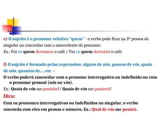 e) O sujeito é o pronome relativo "quem" - o verbo pode ficar na 3ª pessoa do
singular ou concordar com o antecedente do pronome.
Ex.: Fui eu quem derramou o café./ Fui eu quem derramei o café.
f) O sujeito é formado pelas expressões: alguns de nós, poucos de vós, quais
de nós, quantos de..., etc. –
O verbo poderá concordar com o pronome interrogativo ou indefinido ou com
o pronome pessoal (nós ou vós).
Ex.: Quais de vós me punirão?/ Quais de vós me punireis?
Dica:
Com os pronomes interrogativos ou indefinidos no singular, o verbo
concorda com eles em pessoa e número. Ex.: Qual de vós me punirá.
 