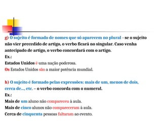 g) O sujeito é formado de nomes que só aparecem no plural - se o sujeito
não vier precedido de artigo, o verbo ficará no singular. Caso venha
antecipado de artigo, o verbo concordará com o artigo.
Ex.:
Estados Unidos é uma nação poderosa.
Os Estados Unidos são a maior potência mundial.
h) O sujeito é formado pelas expressões: mais de um, menos de dois,
cerca de..., etc. – o verbo concorda com o numeral.
Ex.:
Mais de um aluno não compareceu à aula.
Mais de cinco alunos não compareceram à aula.
Cerca de cinquenta pessoas faltaram ao evento.
 