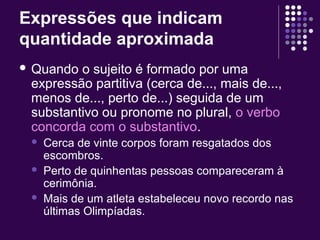 Expressões que indicam 
quantidade aproximada 
 Quando o sujeito é formado por uma 
expressão partitiva (cerca de..., mais de..., 
menos de..., perto de...) seguida de um 
substantivo ou pronome no plural, o verbo 
concorda com o substantivo. 
 Cerca de vinte corpos foram resgatados dos 
escombros. 
 Perto de quinhentas pessoas compareceram à 
cerimônia. 
 Mais de um atleta estabeleceu novo recordo nas 
últimas Olimpíadas. 
 