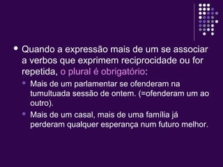  Quando a expressão mais de um se associar 
a verbos que exprimem reciprocidade ou for 
repetida, o plural é obrigatório: 
 Mais de um parlamentar se ofenderam na 
tumultuada sessão de ontem. (=ofenderam um ao 
outro). 
 Mais de um casal, mais de uma família já 
perderam qualquer esperança num futuro melhor. 
 