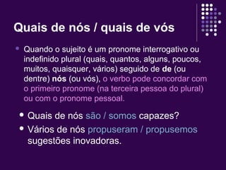 Quais de nós / quais de vós 
 Quando o sujeito é um pronome interrogativo ou 
indefinido plural (quais, quantos, alguns, poucos, 
muitos, quaisquer, vários) seguido de de (ou 
dentre) nós (ou vós), o verbo pode concordar com 
o primeiro pronome (na terceira pessoa do plural) 
ou com o pronome pessoal. 
 Quais de nós são / somos capazes? 
 Vários de nós propuseram / propusemos 
sugestões inovadoras. 
 
