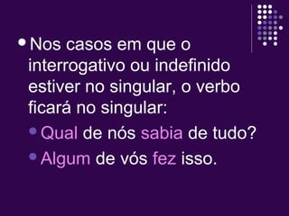 Nos casos em que o 
interrogativo ou indefinido 
estiver no singular, o verbo 
ficará no singular: 
Qual de nós sabia de tudo? 
Algum de vós fez isso. 
 