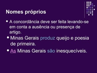 Nomes próprios 
A concordância deve ser feita levando-se 
em conta a ausência ou presença de 
artigo. 
Minas Gerais produz queijo e poesia 
de primeira. 
As Minas Gerais são inesquecíveis. 
 