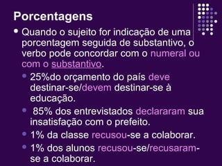 Porcentagens 
Quando o sujeito for indicação de uma 
porcentagem seguida de substantivo, o 
verbo pode concordar com o numeral ou 
com o substantivo. 
25%do orçamento do país deve 
destinar-se/devem destinar-se à 
educação. 
 85% dos entrevistados declararam sua 
insatisfação com o prefeito. 
1% da classe recusou-se a colaborar. 
1% dos alunos recusou-se/recusaram-se 
a colaborar. 
 