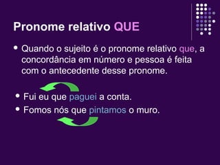 Pronome relativo QUE 
 Quando o sujeito é o pronome relativo que, a 
concordância em número e pessoa é feita 
com o antecedente desse pronome. 
 Fui eu que paguei a conta. 
 Fomos nós que pintamos o muro. 
 