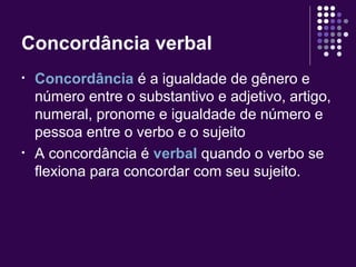 Concordância verbal 
• Concordância é a igualdade de gênero e 
número entre o substantivo e adjetivo, artigo, 
numeral, pronome e igualdade de número e 
pessoa entre o verbo e o sujeito 
• A concordância é verbal quando o verbo se 
flexiona para concordar com seu sujeito. 
 