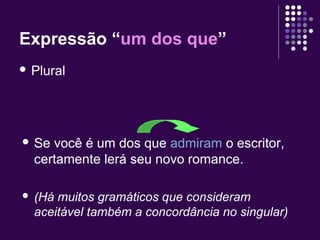 Expressão “um dos que” 
 Plural 
 Se você é um dos que admiram o escritor, 
certamente lerá seu novo romance. 
 (Há muitos gramáticos que consideram 
aceitável também a concordância no singular) 
 
