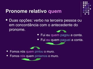 Pronome relativo quem 
 Duas opções: verbo na terceira pessoa ou 
em concordância com o antecedente do 
pronome. 
 Fui eu quem pagou a conta. 
 Fui eu quem paguei a conta. 
 Fomos nós quem pintou o muro. 
 Fomos nós quem pintamos o muro. 
 