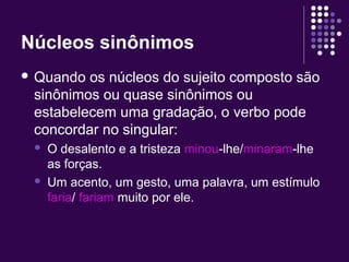 Núcleos sinônimos 
 Quando os núcleos do sujeito composto são 
sinônimos ou quase sinônimos ou 
estabelecem uma gradação, o verbo pode 
concordar no singular: 
 O desalento e a tristeza minou-lhe/minaram-lhe 
as forças. 
 Um acento, um gesto, uma palavra, um estímulo 
faria/ fariam muito por ele. 
 