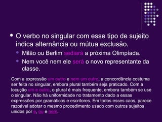  O verbo no singular com esse tipo de sujeito 
indica alternância ou mútua exclusão. 
 Milão ou Berlim sediará a próxima Olimpíada. 
 Nem você nem ele será o novo representante da 
classe. 
Com a expressão um outro e nem um outro, a concordância costuma 
ser feita no singular, embora plural também seja praticado. Com a 
locução um e outro, o plural é mais frequente, embora também se use 
o singular. Não há uniformidade no tratamento dado a essas 
expressões por gramáticos e escritores. Em todos esses caos, parece 
razoável adotar o mesmo procedimento usado com outros sujeitos 
unidos por e, ou e nem. 
 