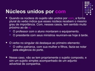 Núcleos unidos por com 
 Quando os núcleos do sujeito são unidos por com, a forma 
plural do verbo indica que esses núcleos recebem o mesmo 
grau de importância. Com, nesses casos, tem sentido muito 
próximo ao de e: 
 O professor com o aluno montaram o equipamento. 
 O presidente com seus ministros reuniram-se hoje à tarde. 
 O verbo no singular dá destaque ao primeiro elemento: 
 O velho patriarca, com sua mulher e filhos, fazia-se notar 
pela elegância do porte. 
 Nesse caso, não se tem propriamente o sujeito composto, e 
sim um sujeito simples acompanhado de um adjunto 
adverbial de companhia. 
 