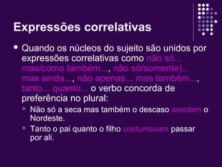 Expressões correlativas 
 Quando os núcleos do sujeito são unidos por 
expressões correlativas como não só... 
mas/como também..., não só/somente)... 
mas ainda..., não apenas... mas também..., 
tanto... quanto... o verbo concorda de 
preferência no plural: 
 Não só a seca mas também o descaso assolam o 
Nordeste. 
 Tanto o pai quanto o filho costumavam passar 
por ali. 
 