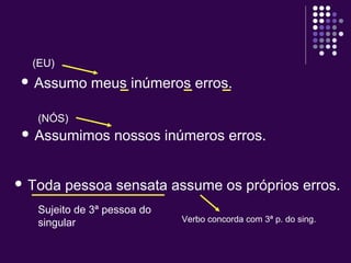 (EU) 
 Assumo meus inúmeros erros. 
(NÓS) 
 Assumimos nossos inúmeros erros. 
 Toda pessoa sensata assume os próprios erros. 
Sujeito de 3ª pessoa do 
singular Verbo concorda com 3ª p. do sing. 
 