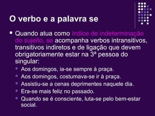 O verbo e a palavra se 
 Quando atua como índice de indeterminação 
do sujeito, se acompanha verbos intransitivos, 
transitivos indiretos e de ligação que devem 
obrigatoriamente estar na 3ª pessoa do 
singular: 
 Aos domingos, ia-se sempre à praça. 
 Aos domingos, costumava-se ir à praça. 
 Assistiu-se a cenas deprimentes naquele dia. 
 Era-se mais feliz no passado. 
 Quando se é consciente, luta-se pelo bem-estar 
social. 
 