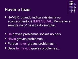 Haver e fazer 
 HAVER: quando indica existência ou 
acontecimento, é IMPESSOAL. Permanece 
sempre na 3ª pessoa do singular. 
 Há graves problemas sociais no país. 
 Havia graves problemas... 
 Parece haver graves problemas... 
 Deve ter havido graves problemas... 
 