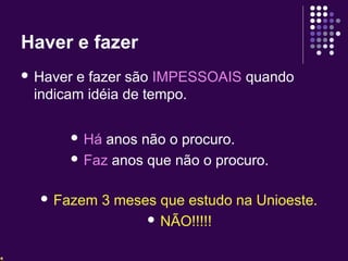 Haver e fazer 
 Haver e fazer são IMPESSOAIS quando 
indicam idéia de tempo. 
 Há anos não o procuro. 
 Faz anos que não o procuro. 
 Fazem 3 meses que estudo na Unioeste. 
 NÃO!!!!! 
 