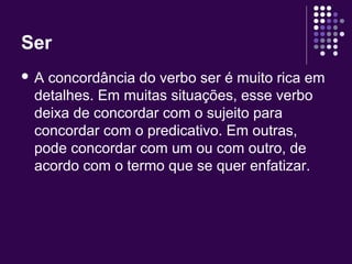 Ser 
 A concordância do verbo ser é muito rica em 
detalhes. Em muitas situações, esse verbo 
deixa de concordar com o sujeito para 
concordar com o predicativo. Em outras, 
pode concordar com um ou com outro, de 
acordo com o termo que se quer enfatizar. 
 