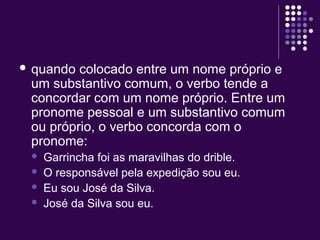  quando colocado entre um nome próprio e 
um substantivo comum, o verbo tende a 
concordar com um nome próprio. Entre um 
pronome pessoal e um substantivo comum 
ou próprio, o verbo concorda com o 
pronome: 
 Garrincha foi as maravilhas do drible. 
 O responsável pela expedição sou eu. 
 Eu sou José da Silva. 
 José da Silva sou eu. 
 