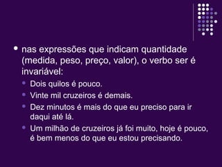 nas expressões que indicam quantidade 
(medida, peso, preço, valor), o verbo ser é 
invariável: 
 Dois quilos é pouco. 
 Vinte mil cruzeiros é demais. 
 Dez minutos é mais do que eu preciso para ir 
daqui até lá. 
 Um milhão de cruzeiros já foi muito, hoje é pouco, 
é bem menos do que eu estou precisando. 
 